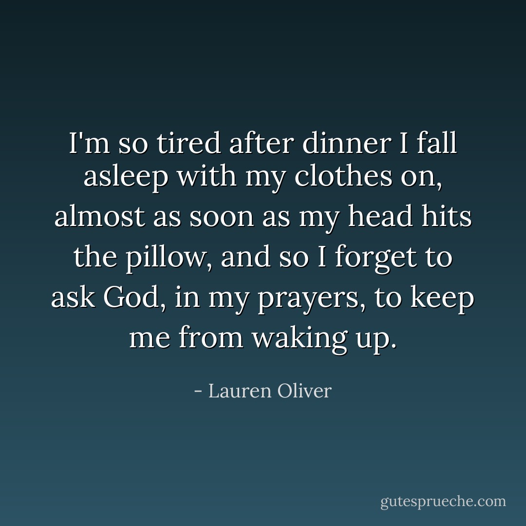 I'm so tired after dinner I fall asleep with my clothes on, almost as soon as my head hits the pillow, and so I forget to ask God, in my prayers, to keep me from waking up. - Lauren Oliver