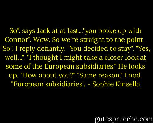 So", says Jack at at last..."you broke up with Connor".<br />Wow. So we're straight to the point. <br />"So", I reply defiantly. "You decided to stay".<br />"Yes, well...", "I thought I might take a closer look at some of the European subsidiaries." He looks up. "How about you?"<br />"Same reason." I nod. "European subsidiaries". - Sophie Kinsella