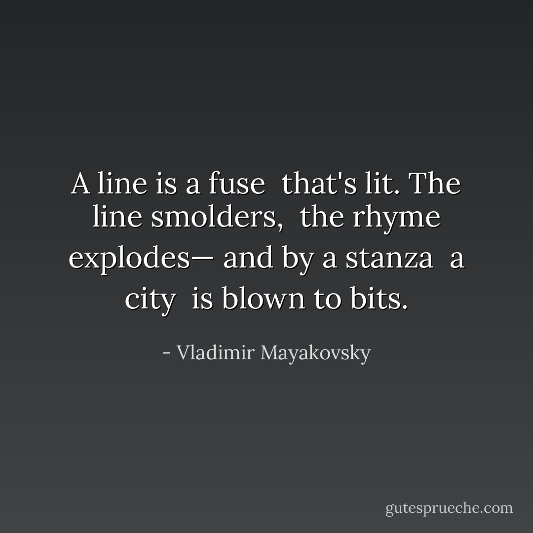 A line is a fuse<br /> that's lit.<br />The line smolders,<br /> the rhyme explodes—<br />and by a stanza<br /> a city<br /> is blown to bits. - Vladimir Mayakovsky