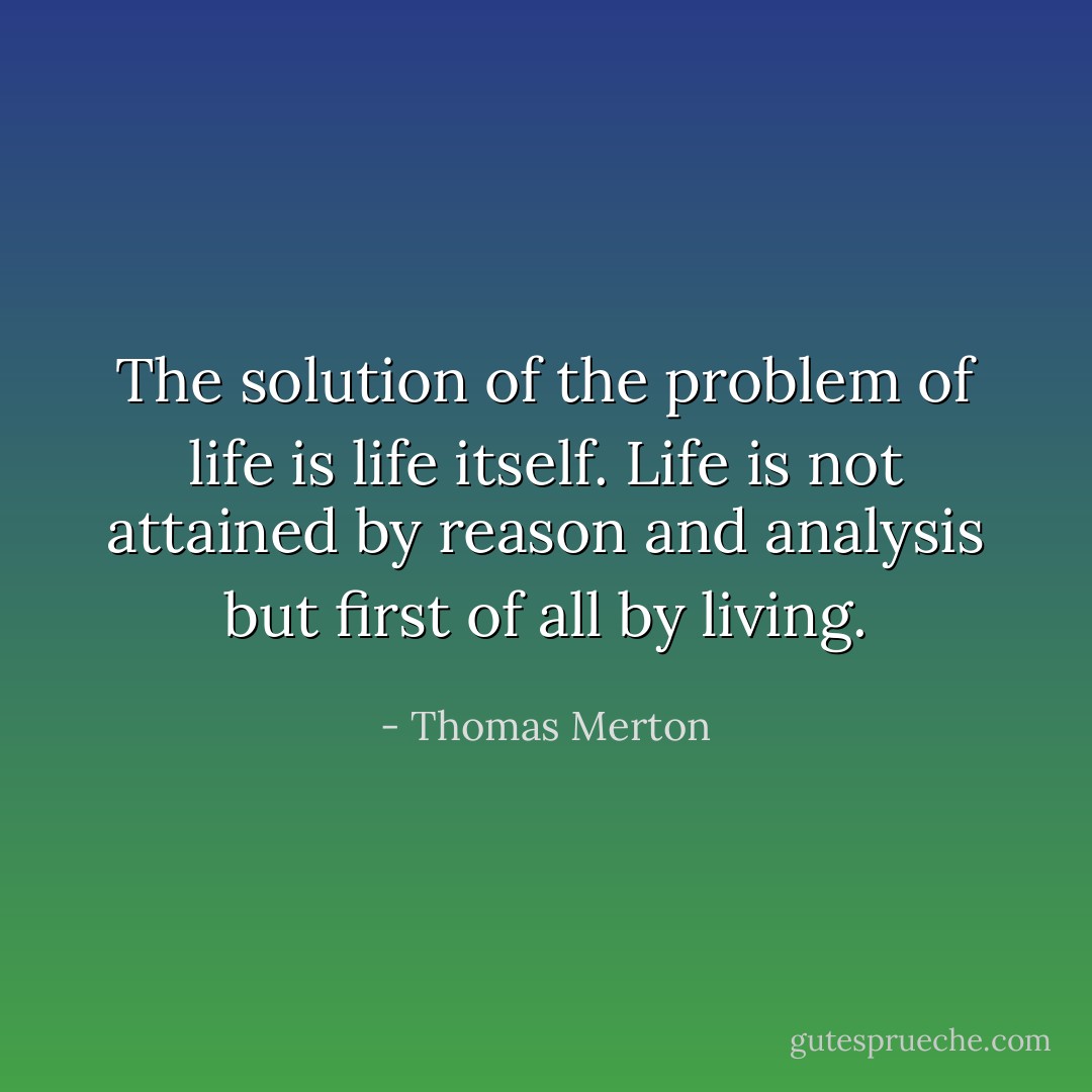 The solution of the problem of life is life itself. Life is not attained by reason and analysis but first of all by living. - Thomas Merton