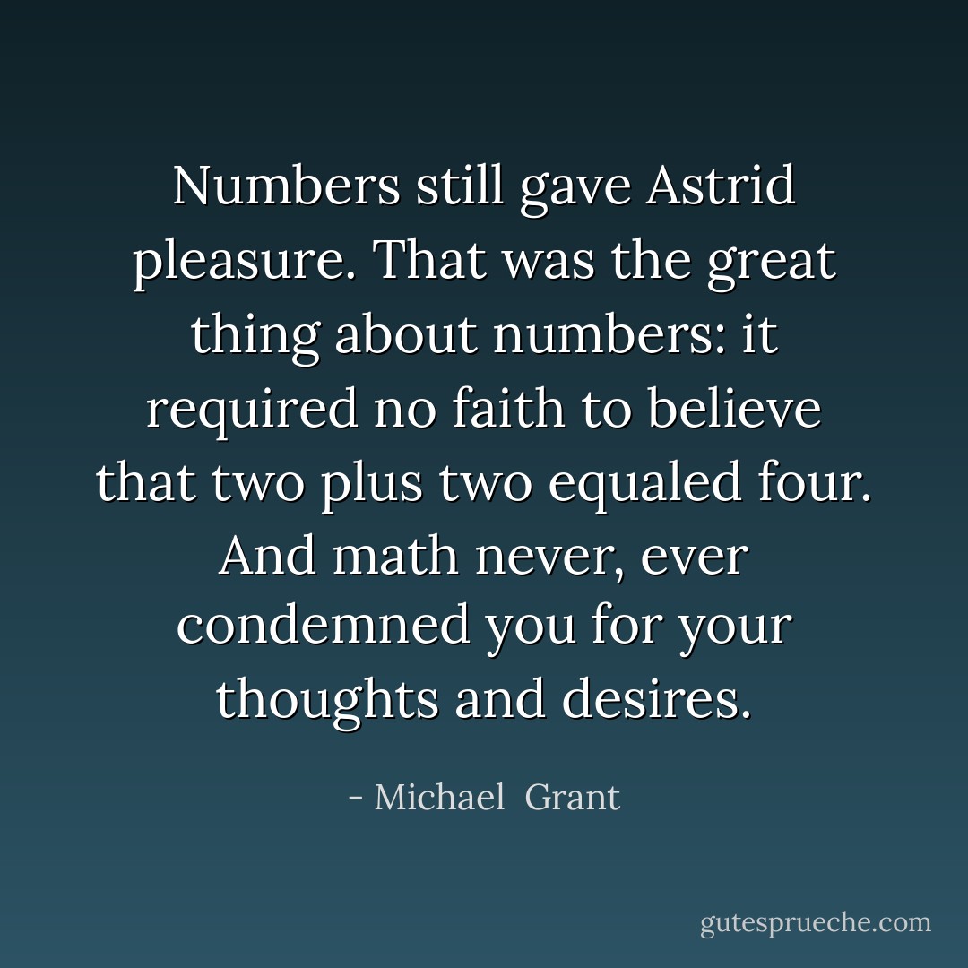 Numbers still gave Astrid pleasure. That was the great thing about numbers: it required no faith to believe that two plus two equaled four. And math never, ever condemned you for your thoughts and desires. - Michael  Grant