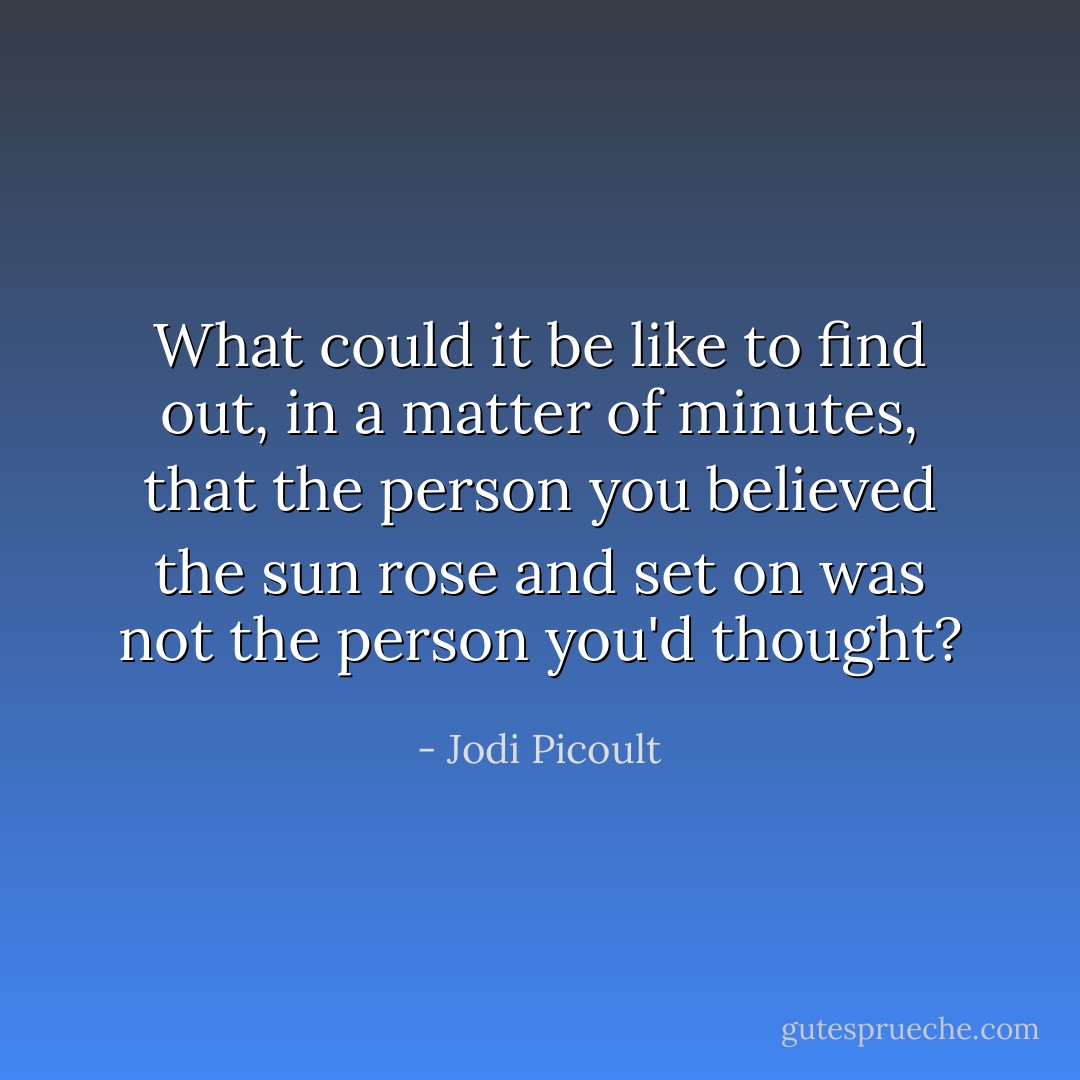 What could it be like to find out, in a matter of minutes, that the person you believed the sun rose and set on was not the person you'd thought? - Jodi Picoult