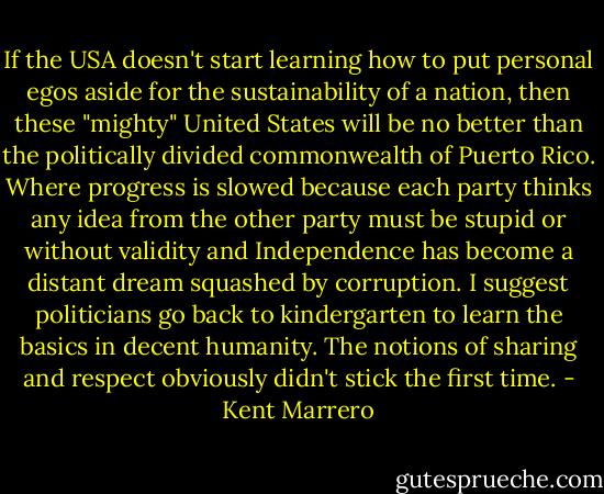 If the USA doesn't start learning how to put personal egos aside for the sustainability of a nation, then these "mighty" United States will be no better than the politically divided commonwealth of Puerto Rico. Where progress is slowed because each party thinks any idea from the other party must be stupid or without validity and Independence has become a distant dream squashed by corruption. I suggest politicians go back to kindergarten to learn the basics in decent humanity. The notions of sharing and respect obviously didn't stick the first time. - Kent Marrero