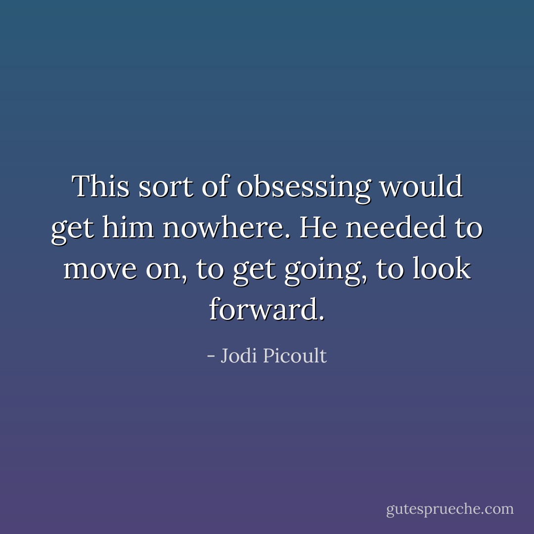 This sort of obsessing would get him nowhere. He needed to move on, to get going, to look forward. - Jodi Picoult