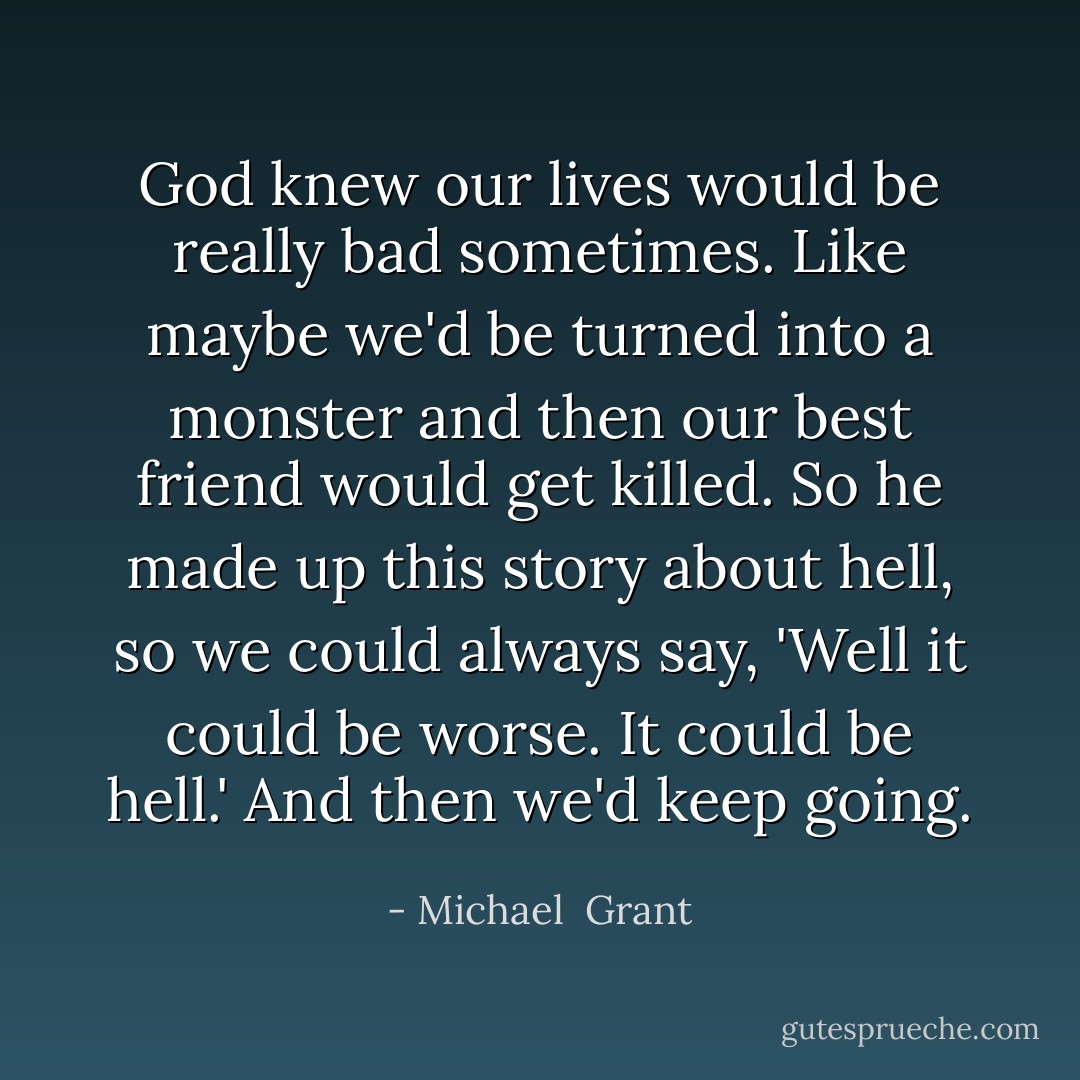 God knew our lives would be really bad sometimes. Like maybe we'd be turned into a monster and then our best friend would get killed. So he made up this story about hell, so we could always say, 'Well it could be worse. It could be hell.' And then we'd keep going. - Michael  Grant