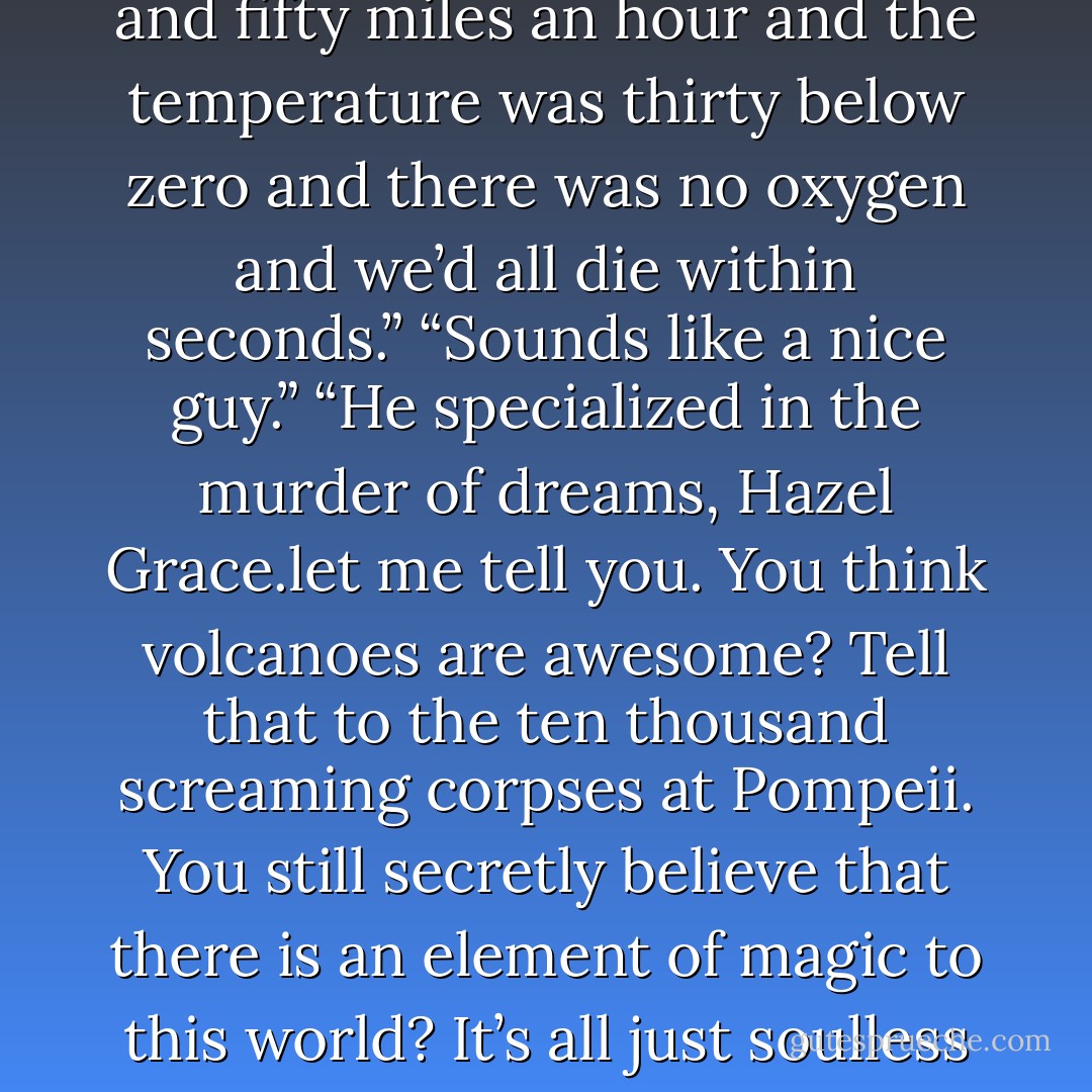 But then in middle school science, Mr. Martinez asked who among us had ever fantasized about living in the clouds, and everyone raised their hand. Then Mr. Martinez told us that up in the clouds the wind blew one hundred and fifty miles an hour and the temperature was thirty below zero and there was no oxygen and we’d all die within seconds.”<br />“Sounds like a nice guy.”<br />“He specialized in the murder of dreams, Hazel Grace.let me tell you. You think volcanoes are awesome? Tell that to the ten thousand screaming corpses at Pompeii. You still secretly believe that there is an element of magic to this world? It’s all just soulless molecules bouncing against each other randomly. Do you worry about who will take care of you if your parents die? As well you should, because they will be worm food in the fullness of time. - John Green