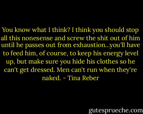 You know what I think? I think you should stop all this nonesense and screw the shit out of him until he passes out from exhaustion...you'll have to feed him, of course, to keep his energy level up, but make sure you hide his clothes so he can't get dressed. Men can't run when they're naked. - Tina Reber