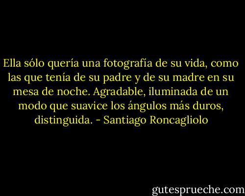 Ella sólo quería una fotografía de su vida, como las que tenía de su padre y de su madre en su mesa de noche. Agradable, iluminada de un modo que suavice los ángulos más duros, distinguida. - Santiago Roncagliolo