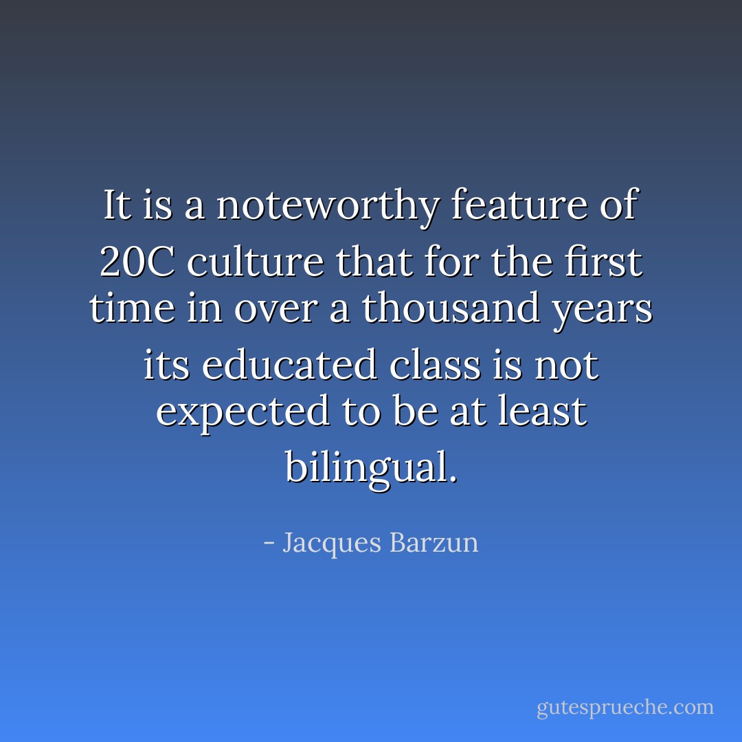 It is a noteworthy feature of 20C culture that for the first time in over a thousand years its educated class is not expected to be at least bilingual. - Jacques Barzun