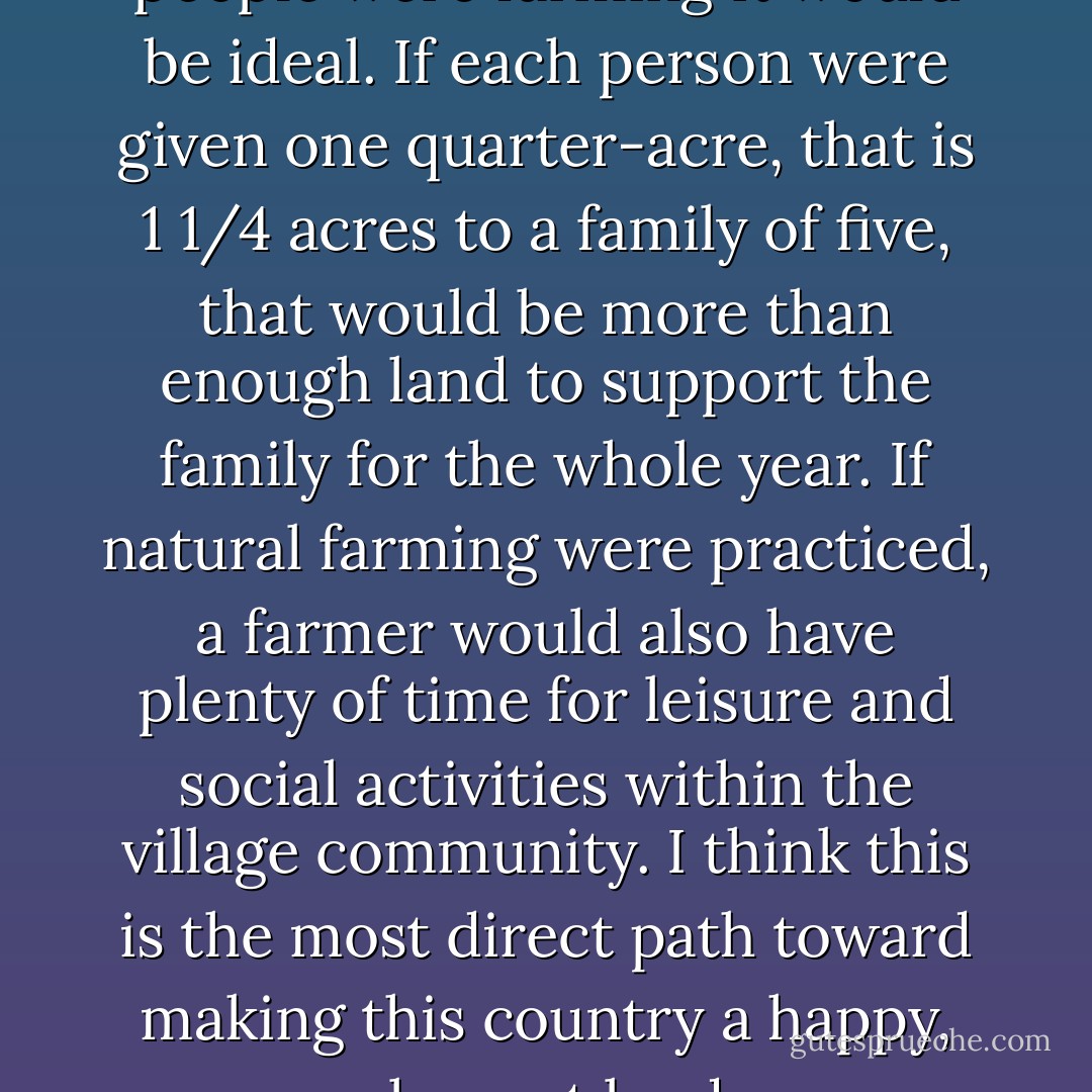 In my opinion, if 100% of the people were farming it would be ideal. If each person were given one quarter-acre, that is 1 1/4 acres to a family of five, that would be more than enough land to support the family for the whole year. If natural farming were practiced, a farmer would also have plenty of time for leisure and social activities within the village community. I think this is the most direct path toward making this country a happy, pleasant land. - Masanobu Fukuoka