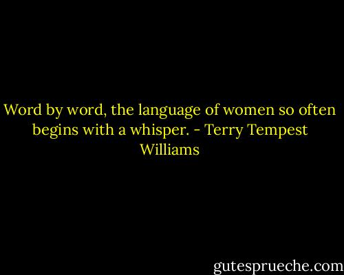 Word by word, the language of women so often begins with a whisper. - Terry Tempest Williams