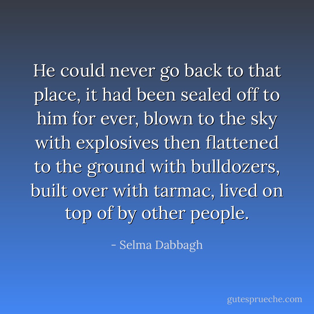 He could never go back to that place, it had been sealed off to him for ever, blown to the sky with explosives then flattened to the ground with bulldozers, built over with tarmac, lived on top of by other people. - Selma Dabbagh