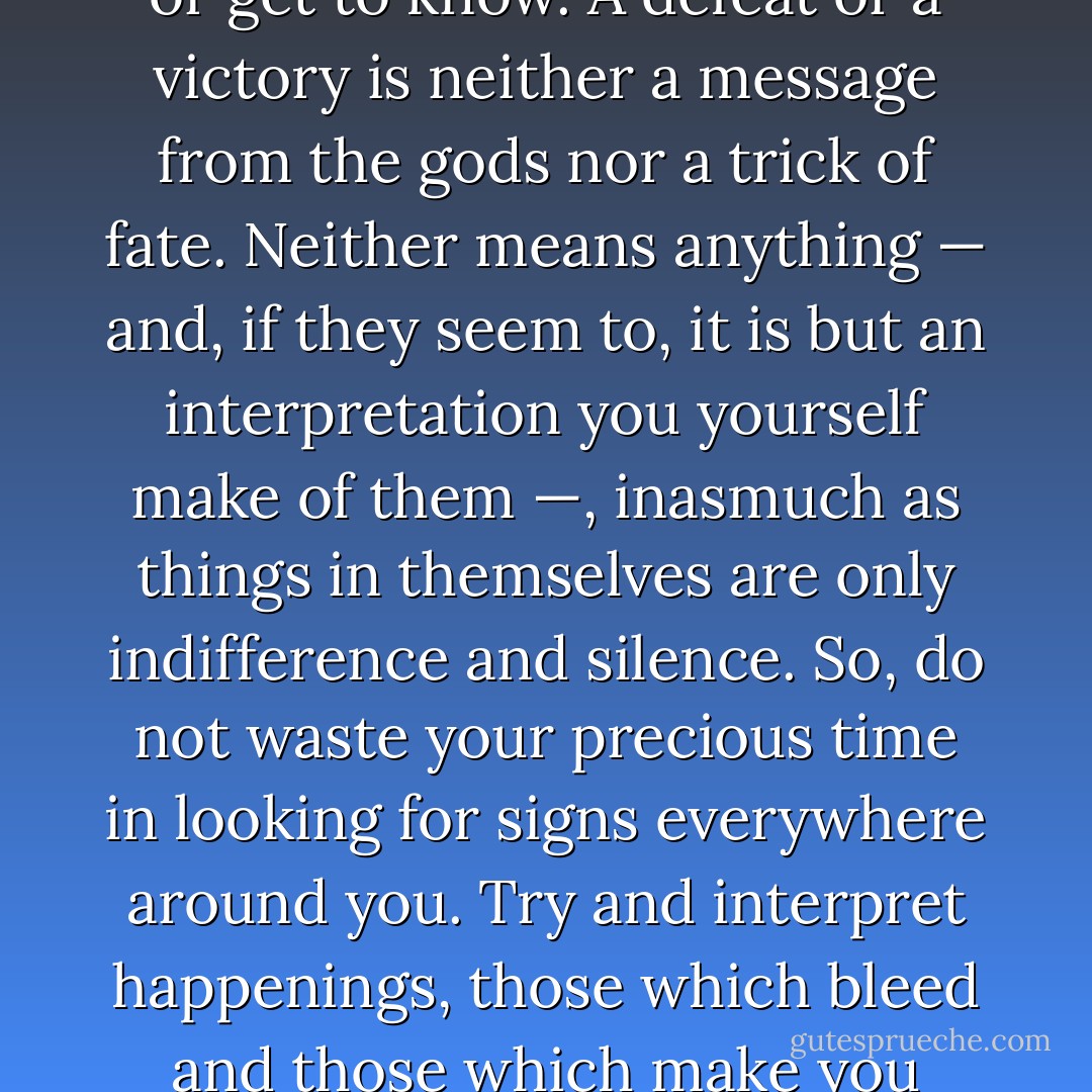 NOTHING MAKES SENSE. Do not look for any sense in things. It is not there. It is you who ascribe it to what you live or get to know. A defeat or a victory is neither a message from the gods nor a trick of fate. Neither means anything — and, if they seem to, it is but an interpretation you yourself make of them —, inasmuch as things in themselves are only indifference and silence. So, do not waste your precious time in looking for signs everywhere around you. Try and interpret happenings, those which bleed and those which make you smile, as maturing experiences. Oh, yes, what is most important: live! - Camilo Gomes Jr.