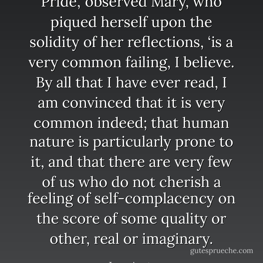 Pride,’ observed Mary, who piqued herself upon the solidity of her reflections, ‘is a very common failing, I believe. By all that I have ever read, I am convinced that it is very common indeed; that human nature is particularly prone to it, and that there are very few of us who do not cherish a feeling of self-complacency on the score of some quality or other, real or imaginary. - Jane Austen