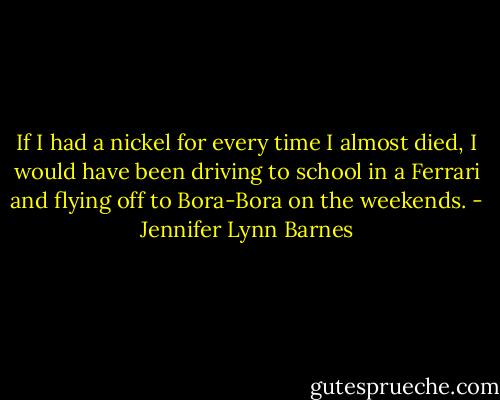 If I had a nickel for every time I almost died, I would have been driving to school in a Ferrari and flying off to Bora-Bora on the weekends. - Jennifer Lynn Barnes