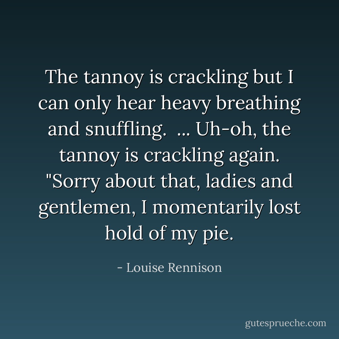 The tannoy is crackling but I can only hear heavy breathing and snuffling. <br />...<br />Uh-oh, the tannoy is crackling again.<br />"Sorry about that, ladies and gentlemen, I momentarily lost hold of my pie. - Louise Rennison