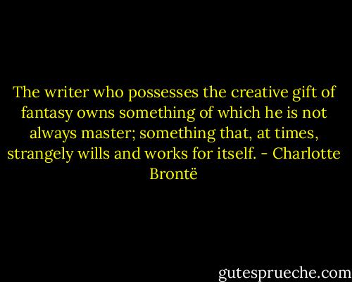 The writer who possesses the creative gift of fantasy owns something of which he is not always master; something that, at times, strangely wills and works for itself. - Charlotte Brontë
