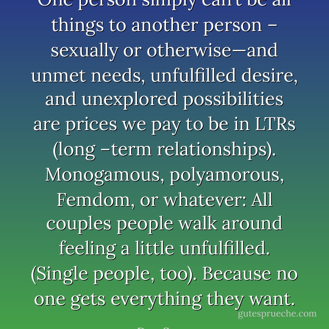 One person simply can’t be all things to another person – sexually or otherwise—and unmet needs, unfulfilled desire, and unexplored possibilities are prices we pay to be in LTRs (long –term relationships). Monogamous, polyamorous, Femdom, or whatever: All couples people walk around feeling a little unfulfilled. (Single people, too). Because no one gets everything they want. - Dan Savage