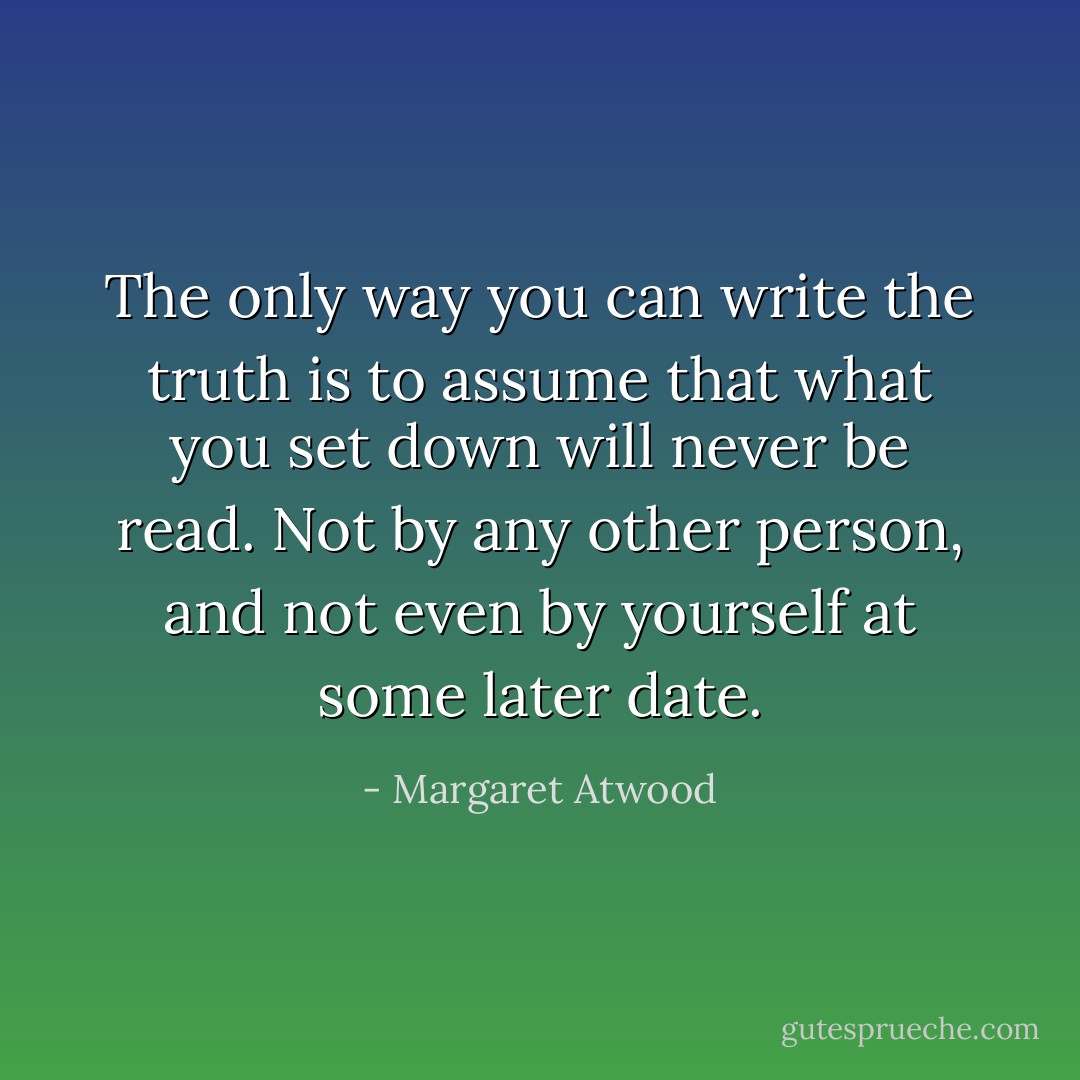 The only way you can write the truth is to assume that what you set down will never be read. Not by any other person, and not even by yourself at some later date. - Margaret Atwood