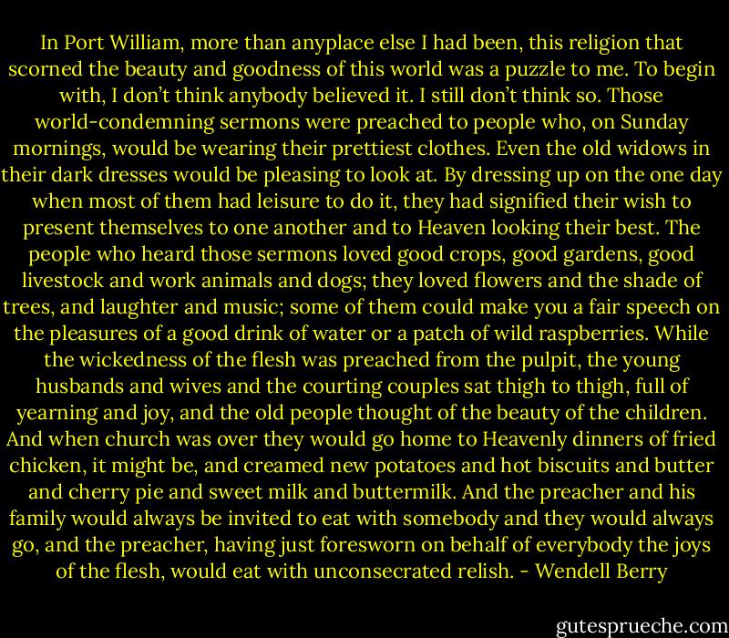 In Port William, more than anyplace else I had been, this religion that scorned the beauty and goodness of this world was a puzzle to me. To begin with, I don’t think anybody believed it. I still don’t think so. Those world-condemning sermons were preached to people who, on Sunday mornings, would be wearing their prettiest clothes. Even the old widows in their dark dresses would be pleasing to look at. By dressing up on the one day when most of them had leisure to do it, they had signified their wish to present themselves to one another and to Heaven looking their best. The people who heard those sermons loved good crops, good gardens, good livestock and work animals and dogs; they loved flowers and the shade of trees, and laughter and music; some of them could make you a fair speech on the pleasures of a good drink of water or a patch of wild raspberries. While the wickedness of the flesh was preached from the pulpit, the young husbands and wives and the courting couples sat thigh to thigh, full of yearning and joy, and the old people thought of the beauty of the children. And when church was over they would go home to Heavenly dinners of fried chicken, it might be, and creamed new potatoes and hot biscuits and butter and cherry pie and sweet milk and buttermilk. And the preacher and his family would always be invited to eat with somebody and they would always go, and the preacher, having just foresworn on behalf of everybody the joys of the flesh, would eat with unconsecrated relish. - Wendell Berry