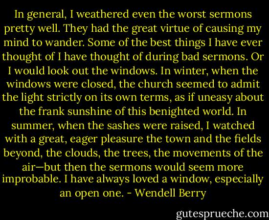 In general, I weathered even the worst sermons pretty well. They had the great virtue of causing my mind to wander. Some of the best things I have ever thought of I have thought of during bad sermons. Or I would look out the windows. In winter, when the windows were closed, the church seemed to admit the light strictly on its own terms, as if uneasy about the frank sunshine of this benighted world. In summer, when the sashes were raised, I watched with a great, eager pleasure the town and the fields beyond, the clouds, the trees, the movements of the air—but then the sermons would seem more improbable. I have always loved a window, especially an open one. - Wendell Berry