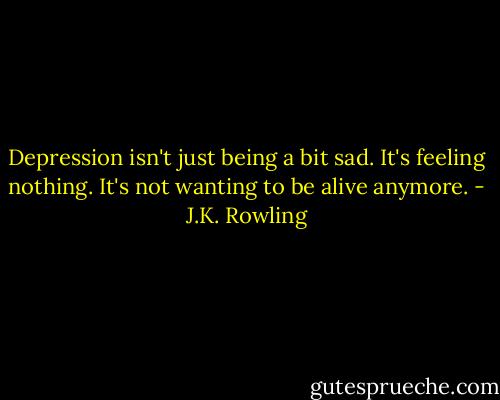 Depression isn't just being a bit sad. It's feeling nothing. It's not wanting to be alive anymore. - J.K. Rowling