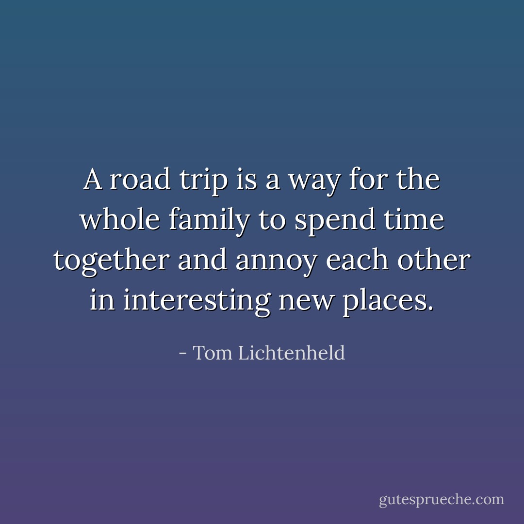 A road trip is a way for the whole family to spend time together and annoy each other in interesting new places. - Tom Lichtenheld