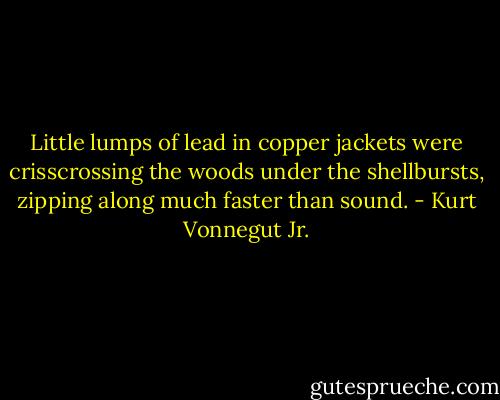 Little lumps of lead in copper jackets were crisscrossing the woods under the shellbursts, zipping along much faster than sound. - Kurt Vonnegut Jr.