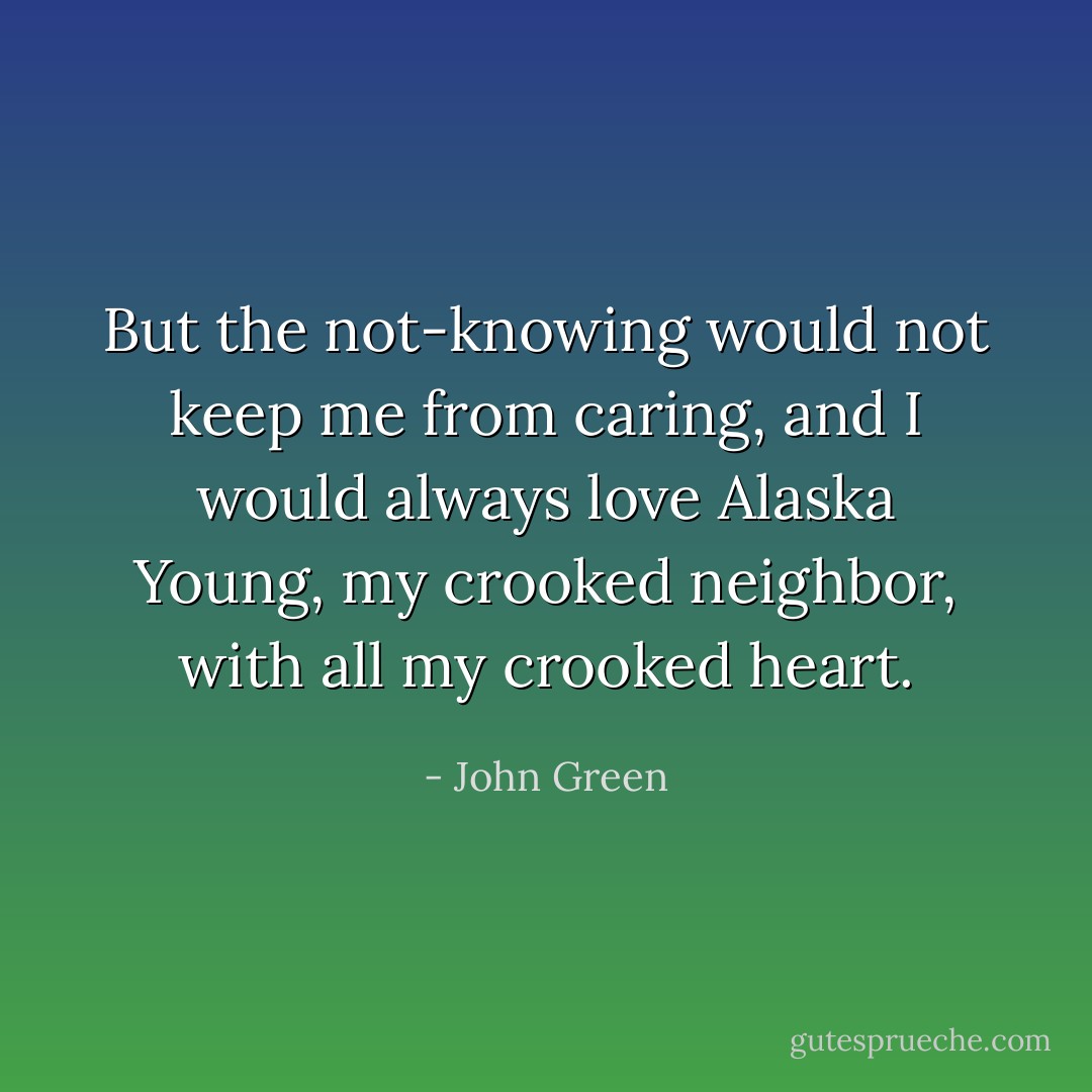 But the not-knowing would not keep me from caring, and I would always love Alaska Young, my crooked neighbor, with all my crooked heart. - John Green