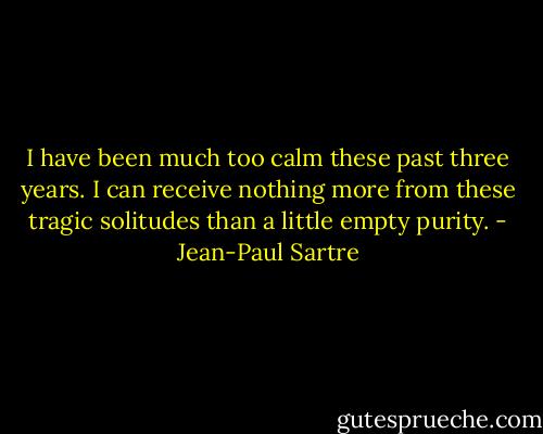 I have been much too calm these past three years. I can receive nothing more from these tragic solitudes than a little empty purity. - Jean-Paul Sartre