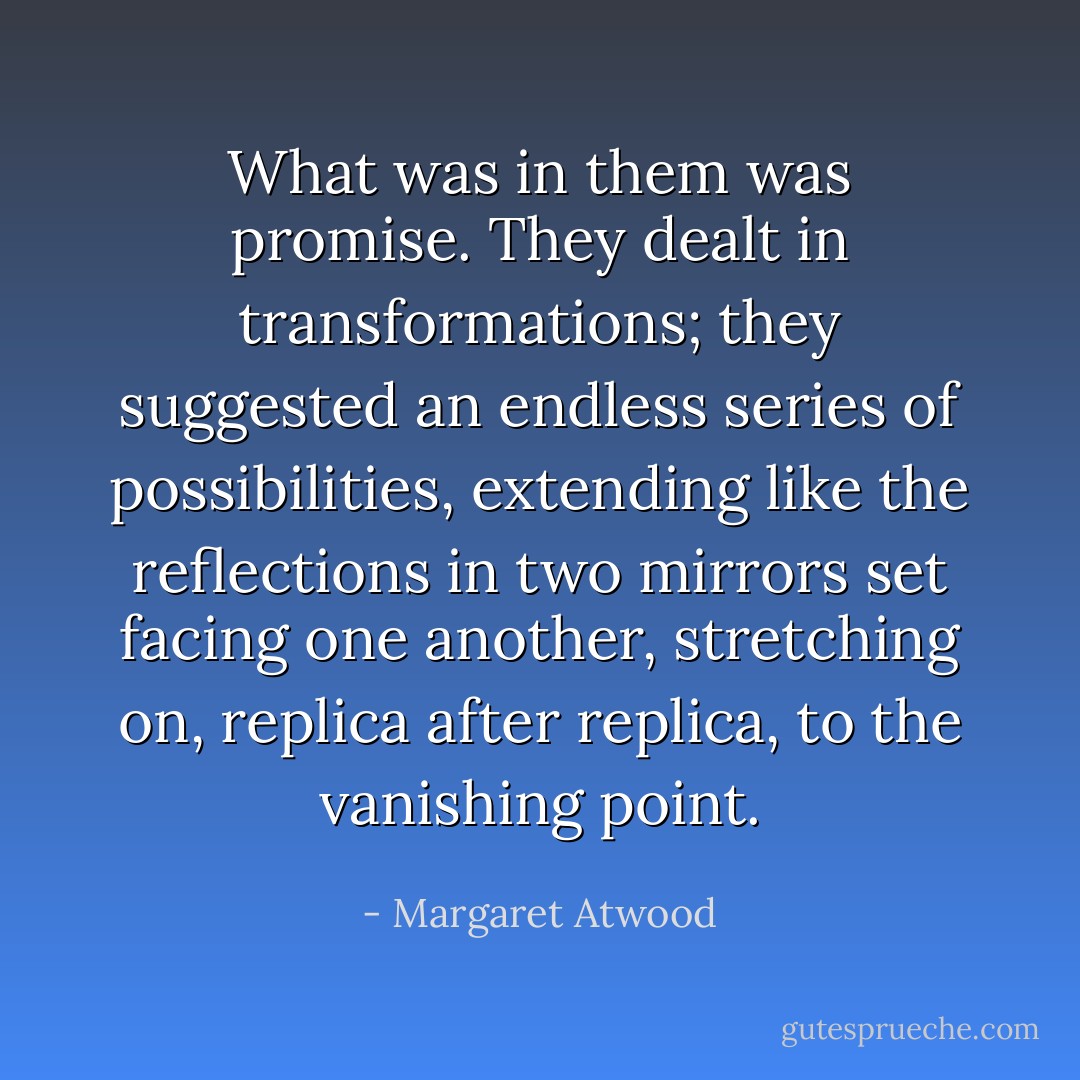 What was in them was promise. They dealt in transformations; they suggested an endless series of possibilities, extending like the reflections in two mirrors set facing one another, stretching on, replica after replica, to the vanishing point. - Margaret Atwood