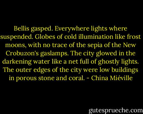 Bellis gasped.<br />Everywhere lights where suspended. Globes of cold illumination like frost moons, with no trace of the sepia of the New Crobuzon's gaslamps. The city glowed in the darkening water like a net full of ghostly lights.<br />The outer edges of the city were low buildings in porous stone and coral. - China Miéville