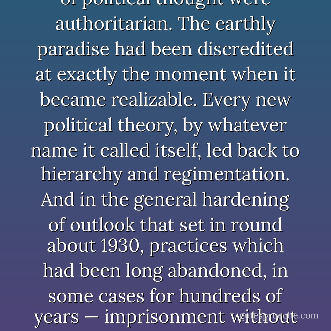 The heirs of the French, English, and American revolutions had partly believed in their own phrases about the rights of man, freedom of speech, equality before the law, and the like, and have even allowed their conduct to be influenced by them to some extent. But by the fourth decade of the twentieth century all the main currents of political thought were authoritarian. The earthly paradise had been discredited at exactly the moment when it became realizable. Every new political theory, by whatever name it called itself, led back to hierarchy and regimentation. And in the general hardening of outlook that set in round about 1930, practices which had been long abandoned, in some cases for hundreds of years — imprisonment without trial, the use of war prisoners as slaves, public executions, torture to extract confessions, the use of hostages, and the deportation of whole populations — not only became common again, but were tolerated and even defended by people who considered themselves enlightened and progressive. - George Orwell