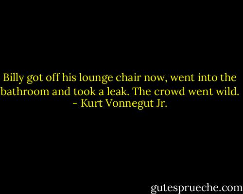 Billy got off his lounge chair now, went into the bathroom and took a leak. The crowd went wild. - Kurt Vonnegut Jr.