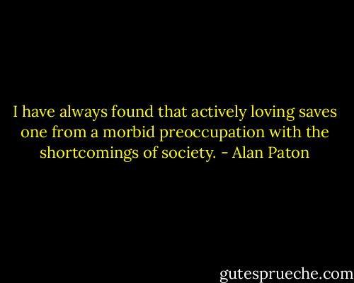 I have always found that actively loving<br />saves one from a morbid preoccupation<br />with the shortcomings of society. - Alan Paton