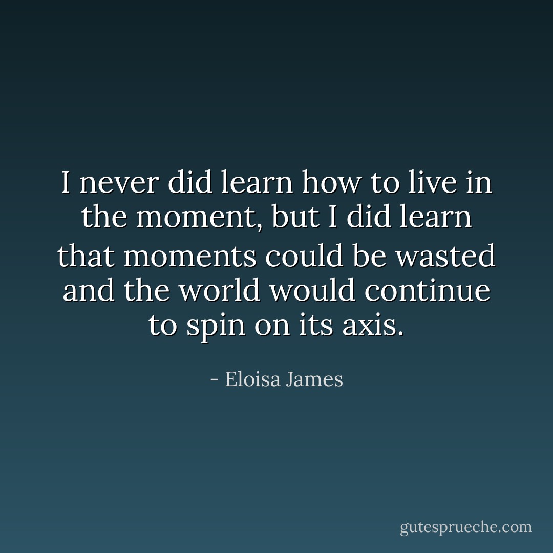 I never did learn how to live in the moment, but I did learn that moments could be wasted and the world would continue to spin on its axis. - Eloisa James