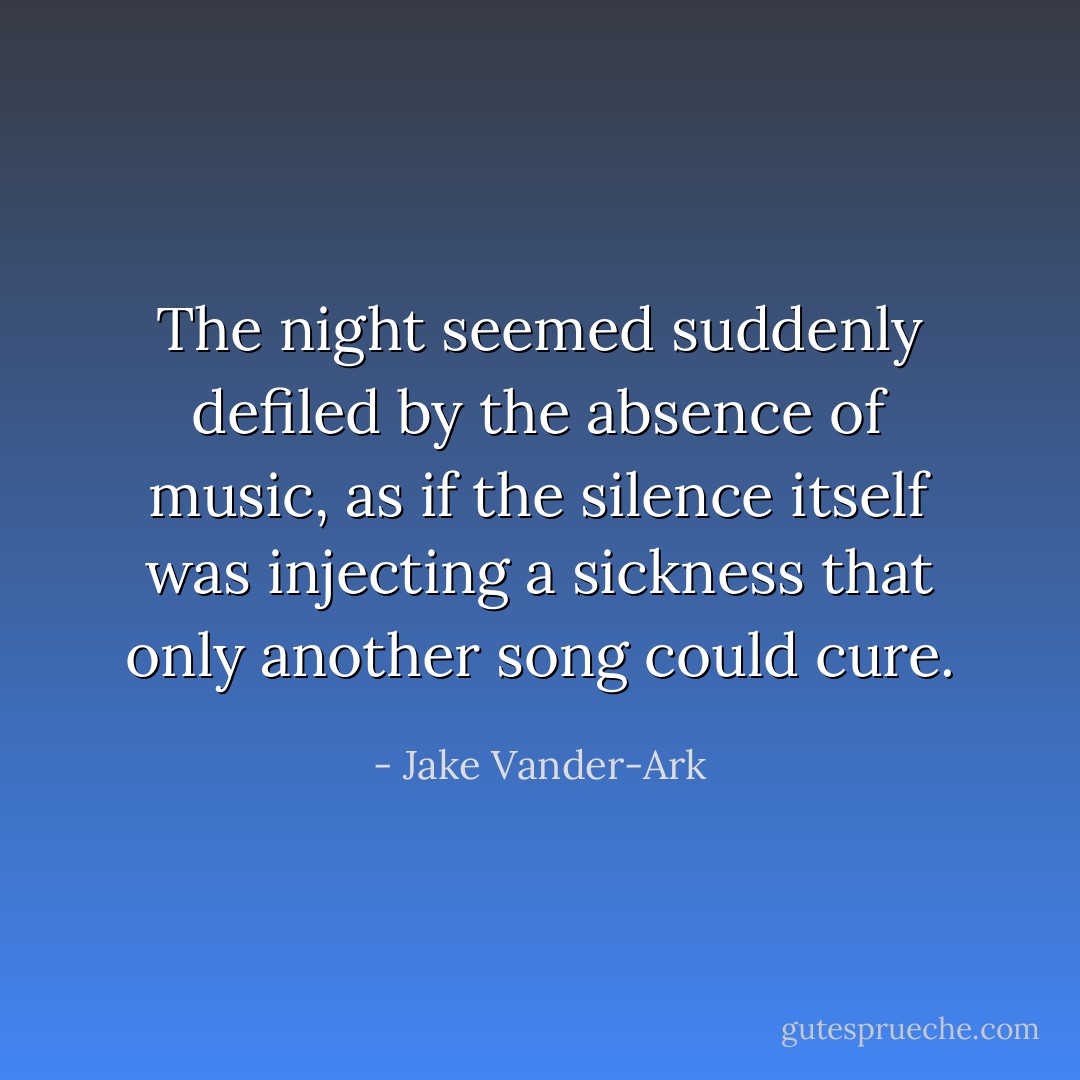 The night seemed suddenly defiled by the absence of music, as if the silence itself was injecting a sickness that only another song could cure. - Jake Vander-Ark