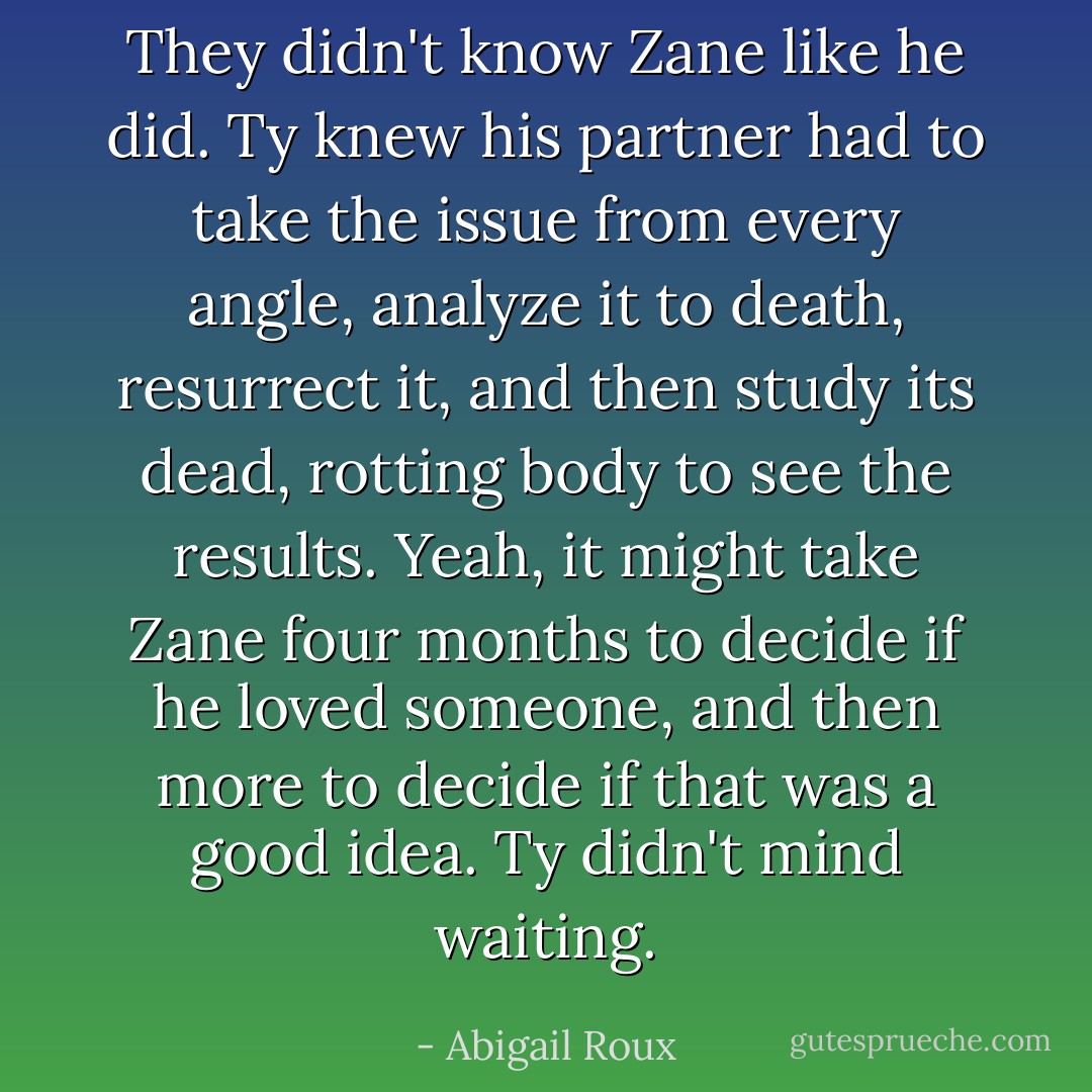 They didn't know Zane like he did. Ty knew his partner had to take the issue from every angle, analyze it to death, resurrect it, and then study its dead, rotting body to see the results. Yeah, it might take Zane four months to decide if he loved someone, and then more to decide if that was a good idea.<br />Ty didn't mind waiting. - Abigail Roux