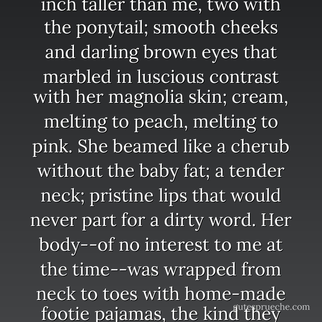 She had a woman’s swagger at twelve-and-a-half. Hair: strawberry-blonde, and I vaguely recall a daisy in the crook of her ear. She was an inch taller than me, two with the ponytail; smooth cheeks and darling brown eyes that marbled in luscious contrast with her magnolia skin; cream, melting to peach, melting to pink. She beamed like a cherub without the baby fat; a tender neck; pristine lips that would never part for a dirty word. Her body--of no interest to me at the time--was wrapped from neck to toes with home-made footie pajamas, the kind they make for toddlers, but I didn’t laugh; the girl filled that silly one-piece ensemble as if it were couture. - Jake Vander-Ark
