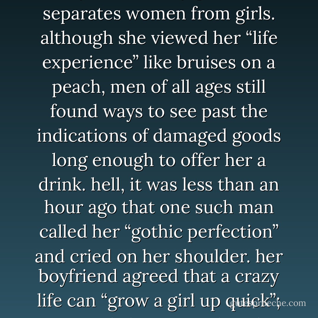 it was unmatched life experience that bestowed in her eyes the sultry gleam that separates women from girls. although she viewed her “life experience” like bruises on a peach, men of all ages still found ways to see past the indications of damaged goods long enough to offer her a drink. hell, it was less than an hour ago that one such man called her “gothic perfection” and cried on her shoulder. her boyfriend agreed that a crazy life can “grow a girl up quick”; it was only last november that she turned seventeen. - Jake Vander-Ark