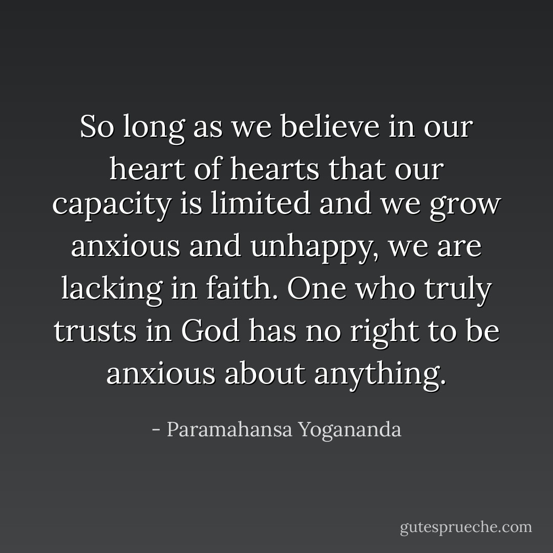 So long as we believe in our heart of hearts that our capacity is limited and we grow anxious and unhappy, we are lacking in faith. One who truly trusts in God has no right to be anxious about anything. - Paramahansa Yogananda
