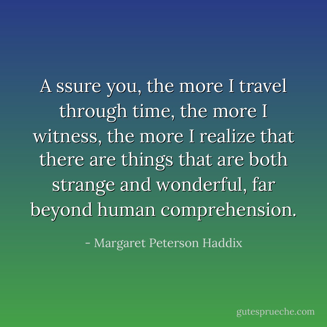 A ssure you, the more I travel through time, the more I witness, the more I realize that there are things that are both strange and wonderful, far beyond human comprehension. - Margaret Peterson Haddix