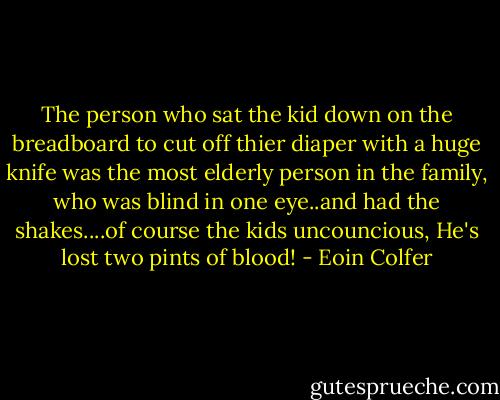 The person who sat the kid down on the breadboard to cut off thier diaper with a huge knife was the most elderly person in the family, who was blind in one eye..and had the shakes....of course the kids uncouncious, He's lost two pints of blood! - Eoin Colfer