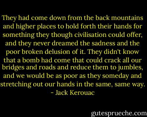 They had come down from the back mountains and higher places to hold forth their hands for something they though civilisation could offer, and they never dreamed the sadness and the poor broken delusion of it. They didn't know that a bomb had come that could crack all our bridges and roads and reduce them to jumbles, and we would be as poor as they someday and stretching out our hands in the same, same way. - Jack Kerouac