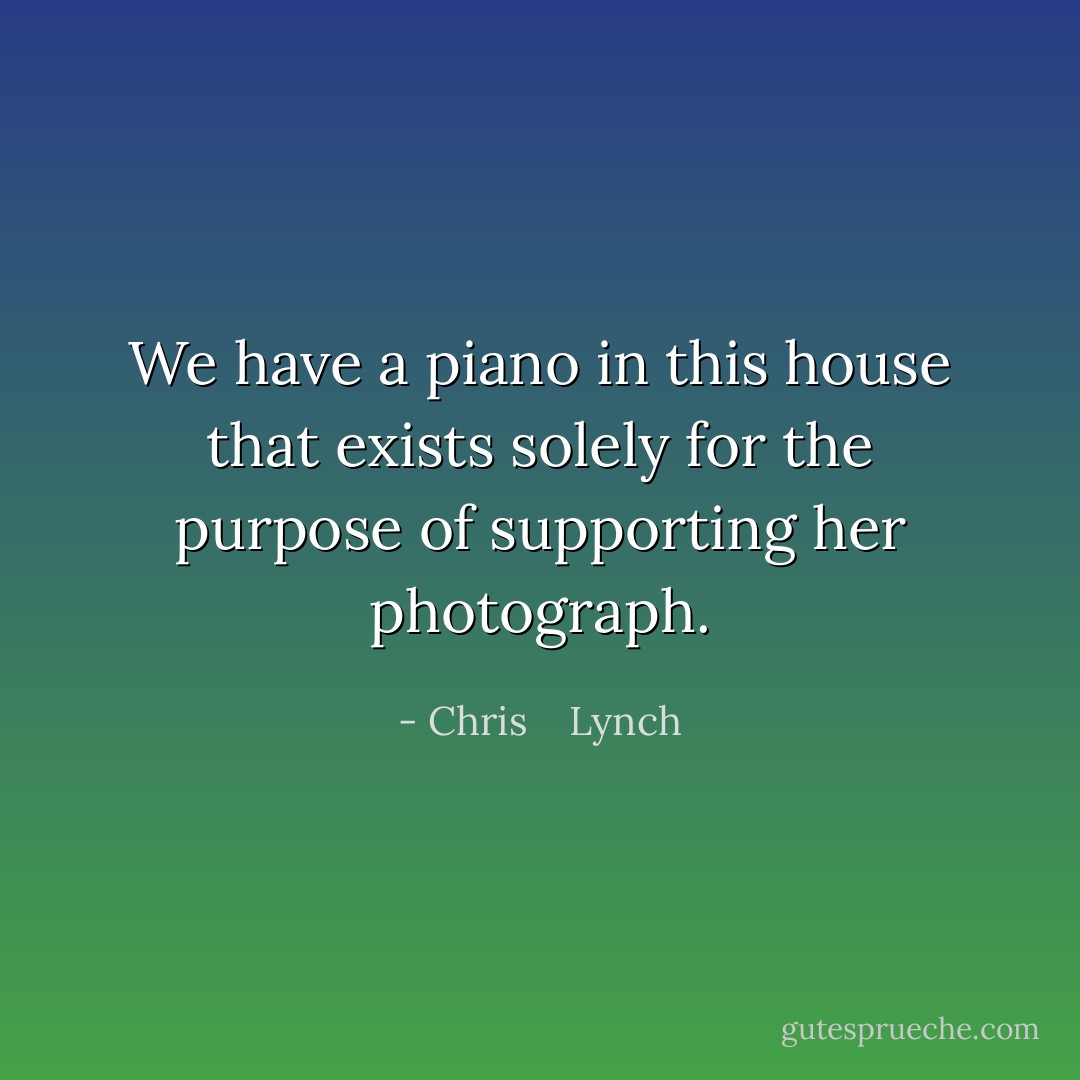 We have a piano in this house that exists solely for the purpose of supporting her photograph. - Chris    Lynch