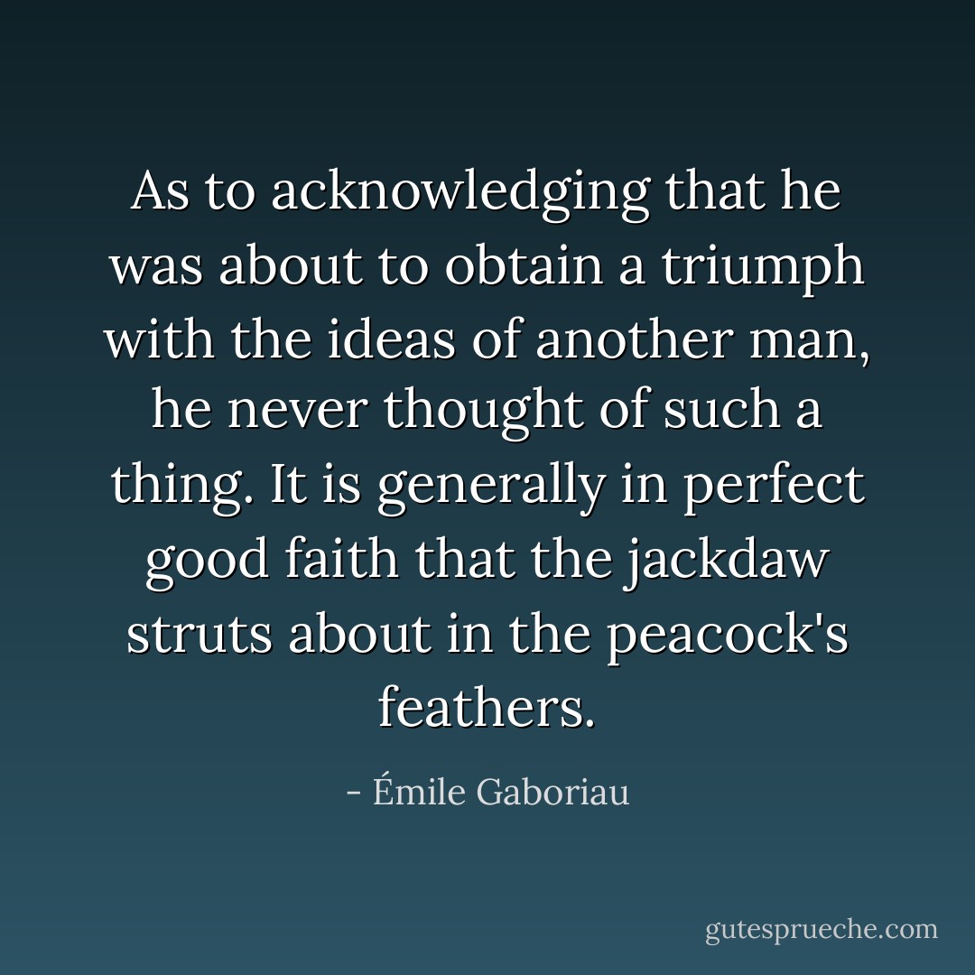 As to acknowledging that he was about to obtain a triumph with the ideas of another man, he never thought of such a thing. It is generally in perfect good faith that the jackdaw struts about in the peacock's feathers. - Émile Gaboriau