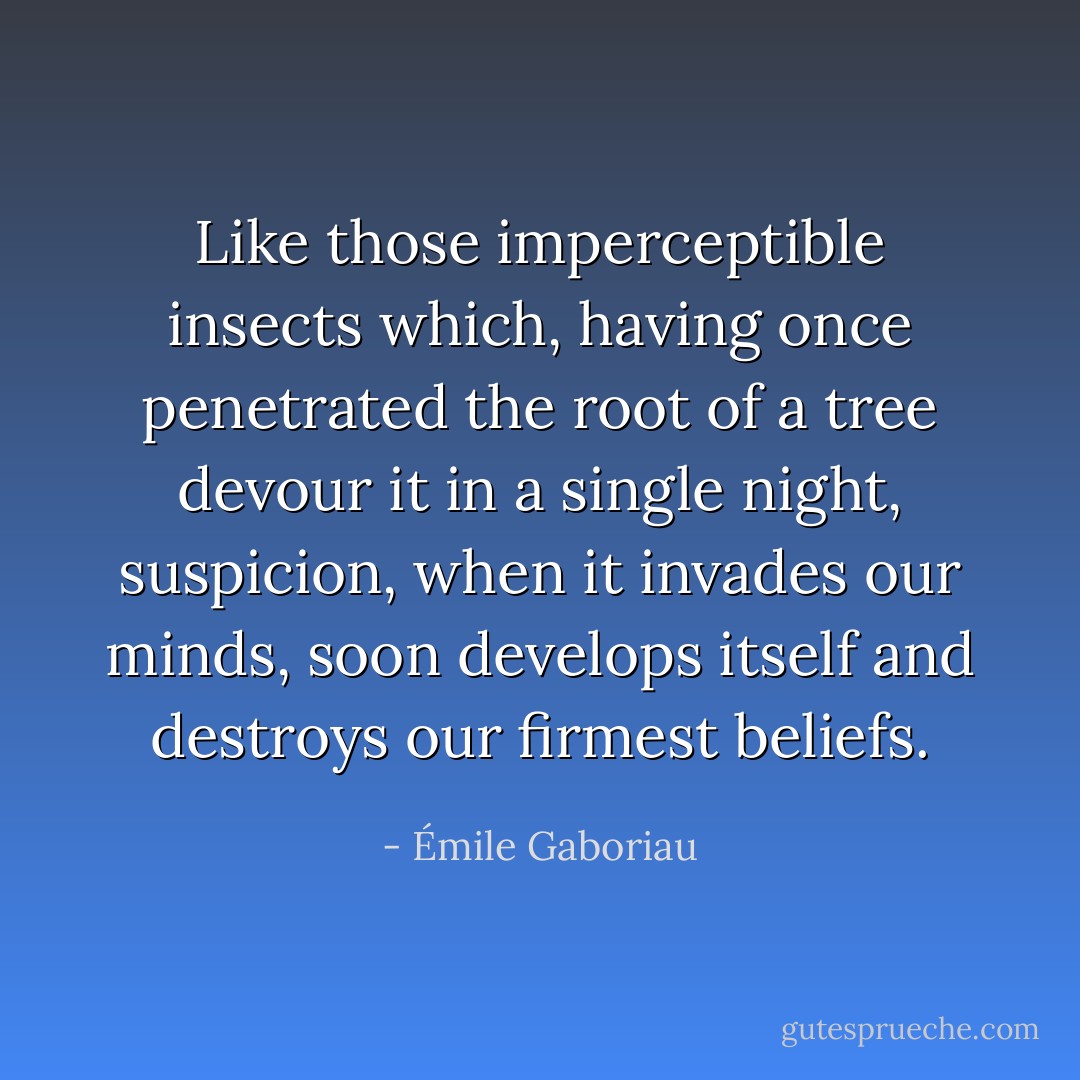 Like those imperceptible insects which, having once penetrated the root of a tree devour it in a single night, suspicion, when it invades our minds, soon develops itself and destroys our firmest beliefs. - Émile Gaboriau