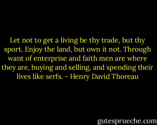 Let not to get a living be thy trade, but thy sport. Enjoy the land, but own it not. Through want of enterprise and faith men are where they are, buying and selling, and spending their lives like serfs. - Henry David Thoreau
