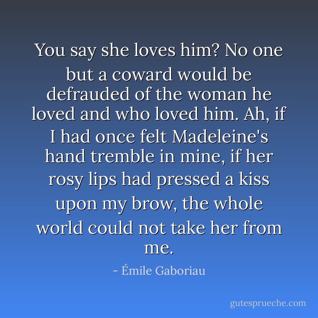 You say she loves him? No one but a coward would be defrauded of the woman he loved and who loved him. Ah, if I had once felt Madeleine's hand tremble in mine, if her rosy lips had pressed a kiss upon my brow, the whole world could not take her from me. - Émile Gaboriau
