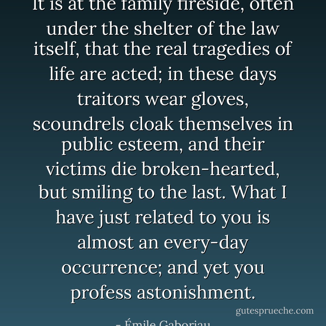 It is at the family fireside, often under the shelter of the law itself, that the real tragedies of life are acted; in these days traitors wear gloves, scoundrels cloak themselves in public esteem, and their victims die broken-hearted, but smiling to the last. What I have just related to you is almost an every-day occurrence; and yet you profess astonishment. - Émile Gaboriau